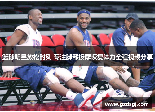 篮球明星放松时刻 专注脚部按摩恢复体力全程视频分享