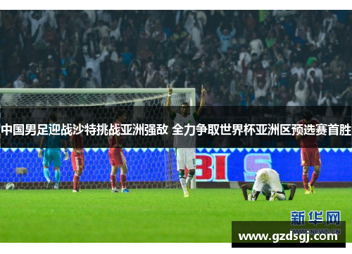 中国男足迎战沙特挑战亚洲强敌 全力争取世界杯亚洲区预选赛首胜